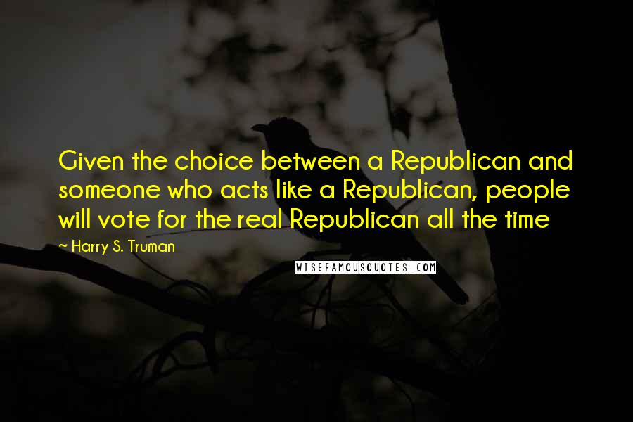 Harry S. Truman Quotes: Given the choice between a Republican and someone who acts like a Republican, people will vote for the real Republican all the time