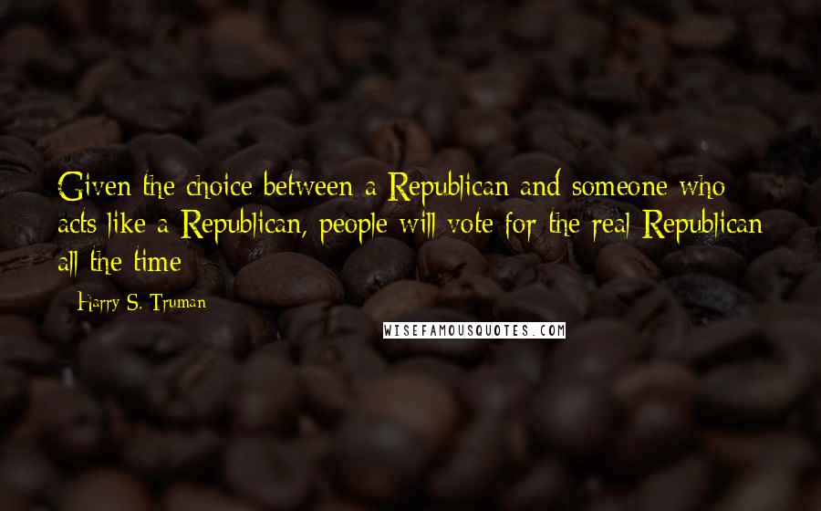 Harry S. Truman Quotes: Given the choice between a Republican and someone who acts like a Republican, people will vote for the real Republican all the time