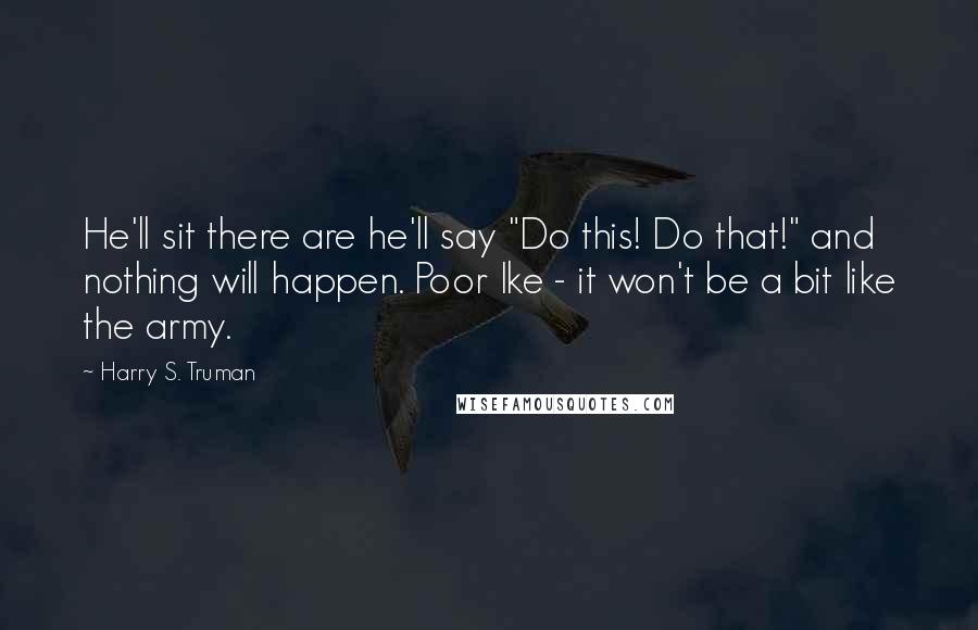 Harry S. Truman Quotes: He'll sit there are he'll say "Do this! Do that!" and nothing will happen. Poor Ike - it won't be a bit like the army.