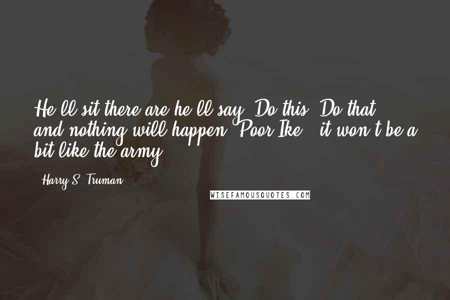 Harry S. Truman Quotes: He'll sit there are he'll say "Do this! Do that!" and nothing will happen. Poor Ike - it won't be a bit like the army.