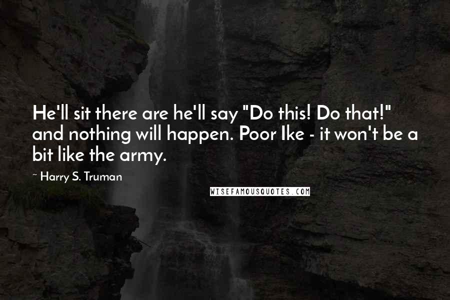 Harry S. Truman Quotes: He'll sit there are he'll say "Do this! Do that!" and nothing will happen. Poor Ike - it won't be a bit like the army.
