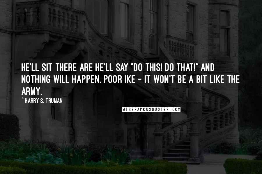 Harry S. Truman Quotes: He'll sit there are he'll say "Do this! Do that!" and nothing will happen. Poor Ike - it won't be a bit like the army.