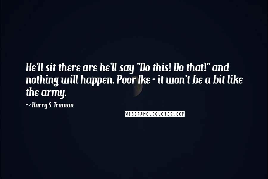 Harry S. Truman Quotes: He'll sit there are he'll say "Do this! Do that!" and nothing will happen. Poor Ike - it won't be a bit like the army.