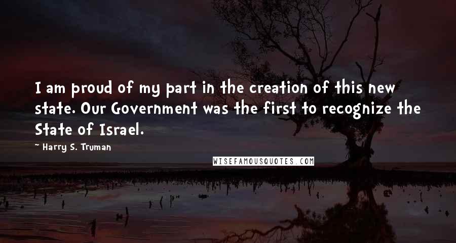 Harry S. Truman Quotes: I am proud of my part in the creation of this new state. Our Government was the first to recognize the State of Israel.