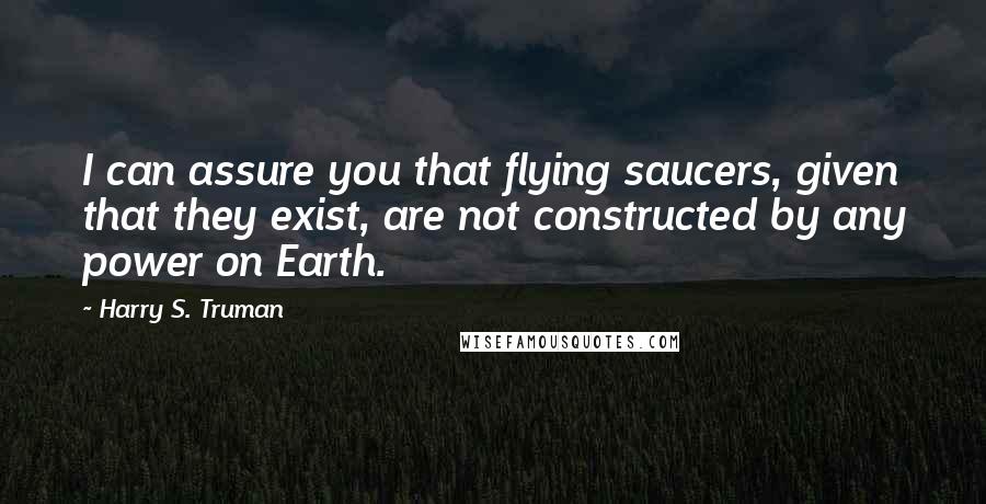 Harry S. Truman Quotes: I can assure you that flying saucers, given that they exist, are not constructed by any power on Earth.