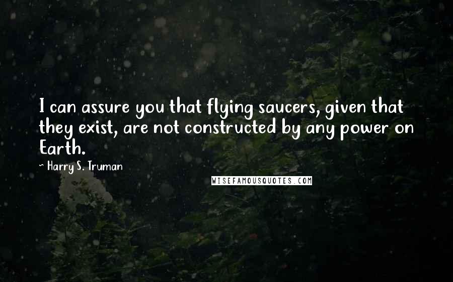Harry S. Truman Quotes: I can assure you that flying saucers, given that they exist, are not constructed by any power on Earth.