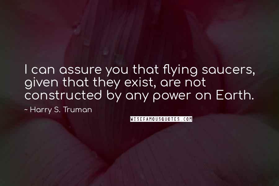 Harry S. Truman Quotes: I can assure you that flying saucers, given that they exist, are not constructed by any power on Earth.