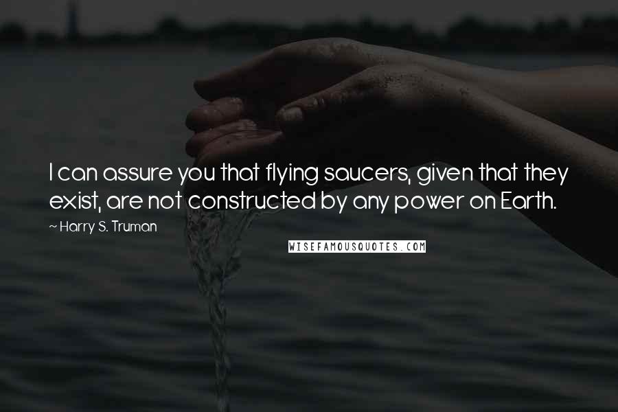 Harry S. Truman Quotes: I can assure you that flying saucers, given that they exist, are not constructed by any power on Earth.