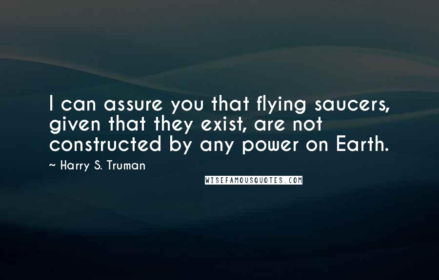 Harry S. Truman Quotes: I can assure you that flying saucers, given that they exist, are not constructed by any power on Earth.