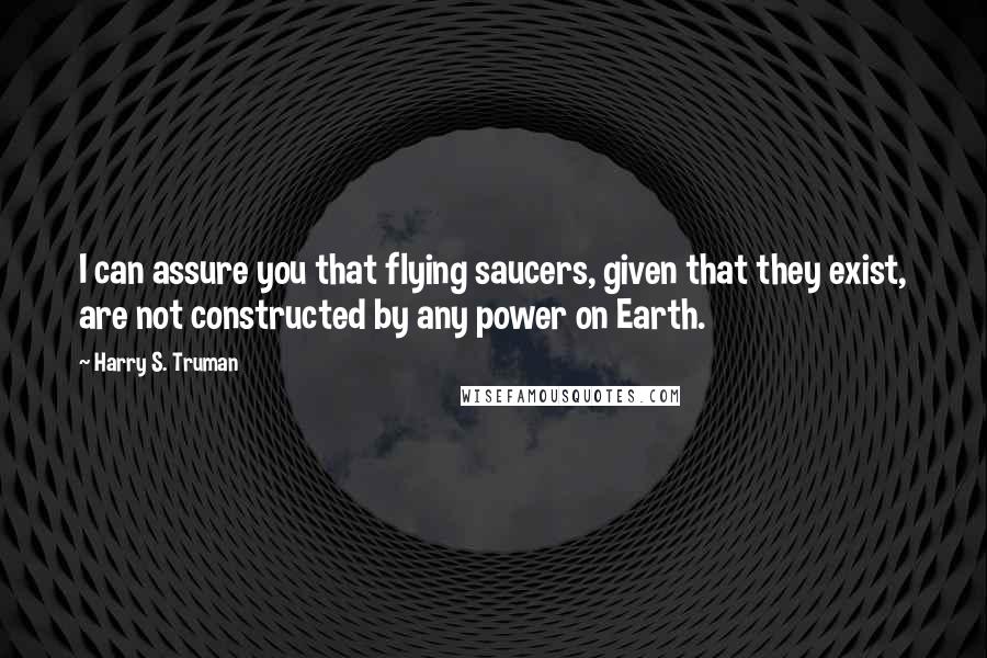 Harry S. Truman Quotes: I can assure you that flying saucers, given that they exist, are not constructed by any power on Earth.