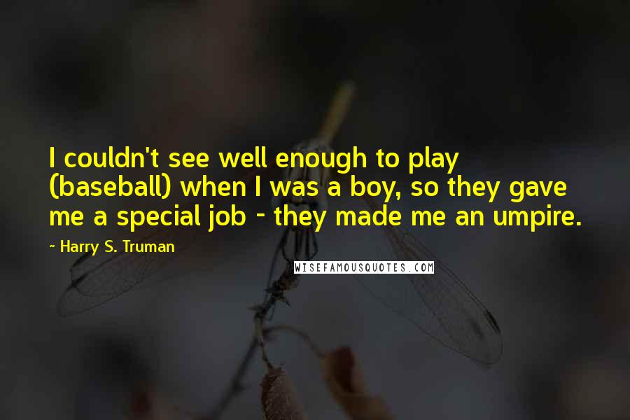 Harry S. Truman Quotes: I couldn't see well enough to play (baseball) when I was a boy, so they gave me a special job - they made me an umpire.