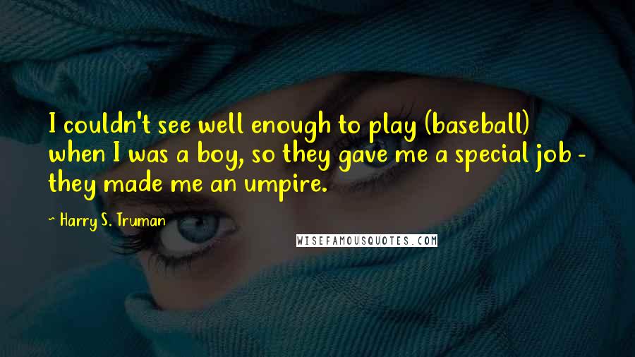 Harry S. Truman Quotes: I couldn't see well enough to play (baseball) when I was a boy, so they gave me a special job - they made me an umpire.