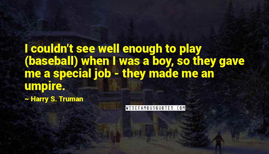 Harry S. Truman Quotes: I couldn't see well enough to play (baseball) when I was a boy, so they gave me a special job - they made me an umpire.