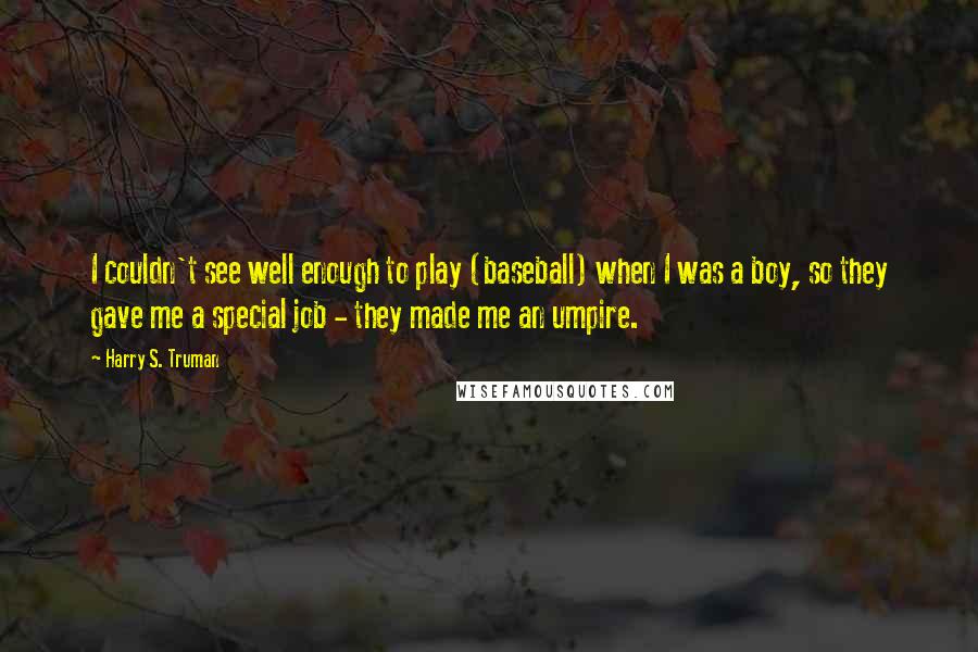 Harry S. Truman Quotes: I couldn't see well enough to play (baseball) when I was a boy, so they gave me a special job - they made me an umpire.