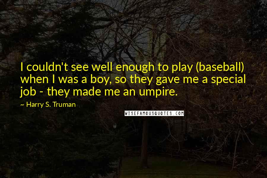 Harry S. Truman Quotes: I couldn't see well enough to play (baseball) when I was a boy, so they gave me a special job - they made me an umpire.