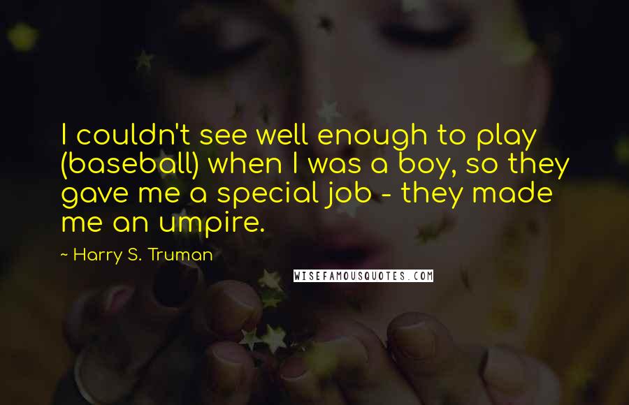 Harry S. Truman Quotes: I couldn't see well enough to play (baseball) when I was a boy, so they gave me a special job - they made me an umpire.