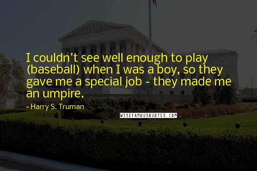 Harry S. Truman Quotes: I couldn't see well enough to play (baseball) when I was a boy, so they gave me a special job - they made me an umpire.