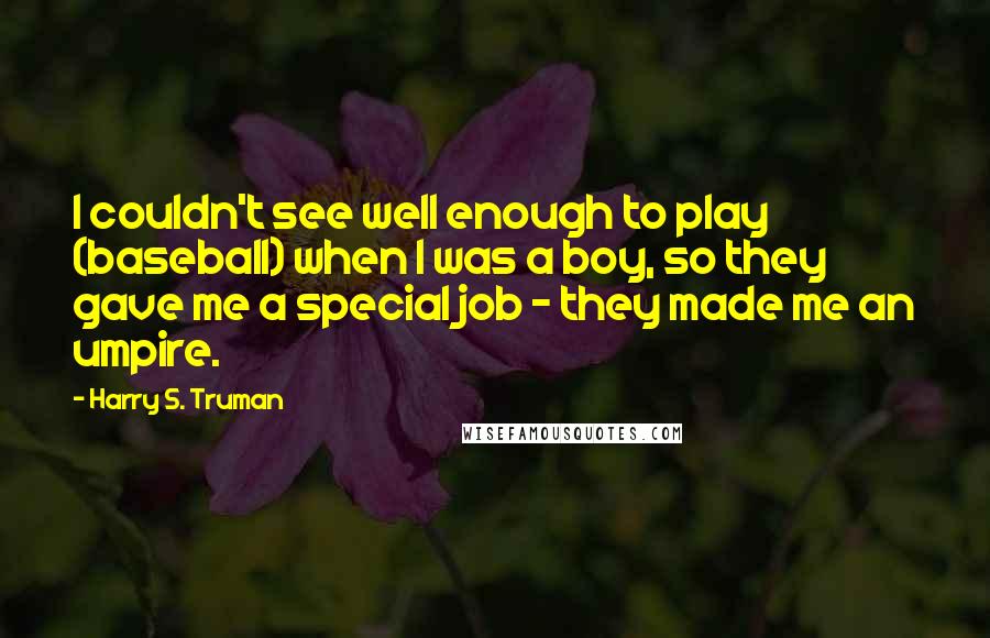 Harry S. Truman Quotes: I couldn't see well enough to play (baseball) when I was a boy, so they gave me a special job - they made me an umpire.