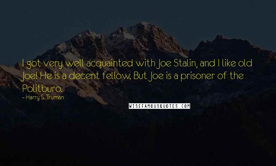 Harry S. Truman Quotes: I got very well acquainted with Joe Stalin, and I like old Joe! He is a decent fellow. But Joe is a prisoner of the Politburo.