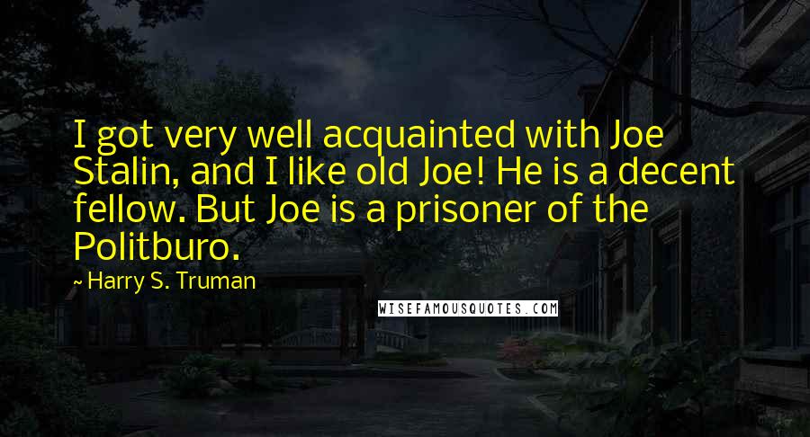 Harry S. Truman Quotes: I got very well acquainted with Joe Stalin, and I like old Joe! He is a decent fellow. But Joe is a prisoner of the Politburo.