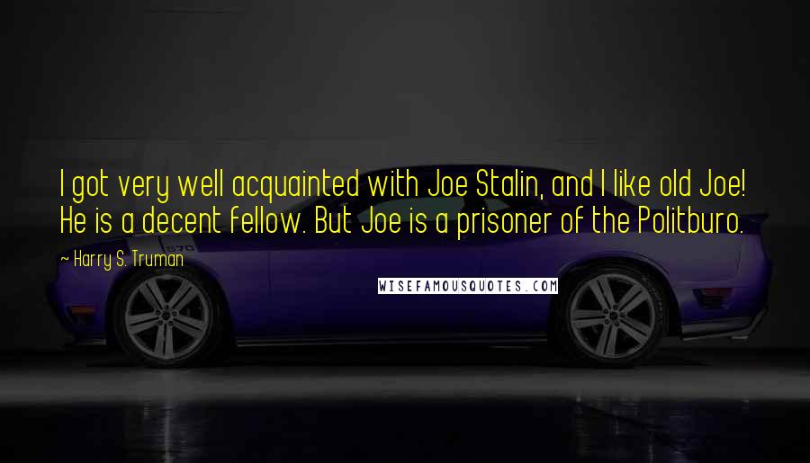 Harry S. Truman Quotes: I got very well acquainted with Joe Stalin, and I like old Joe! He is a decent fellow. But Joe is a prisoner of the Politburo.