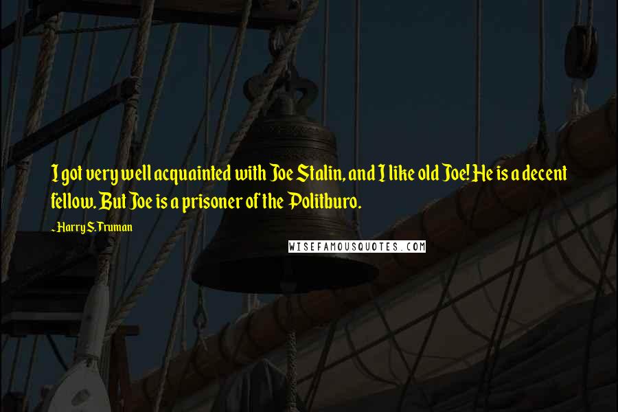 Harry S. Truman Quotes: I got very well acquainted with Joe Stalin, and I like old Joe! He is a decent fellow. But Joe is a prisoner of the Politburo.