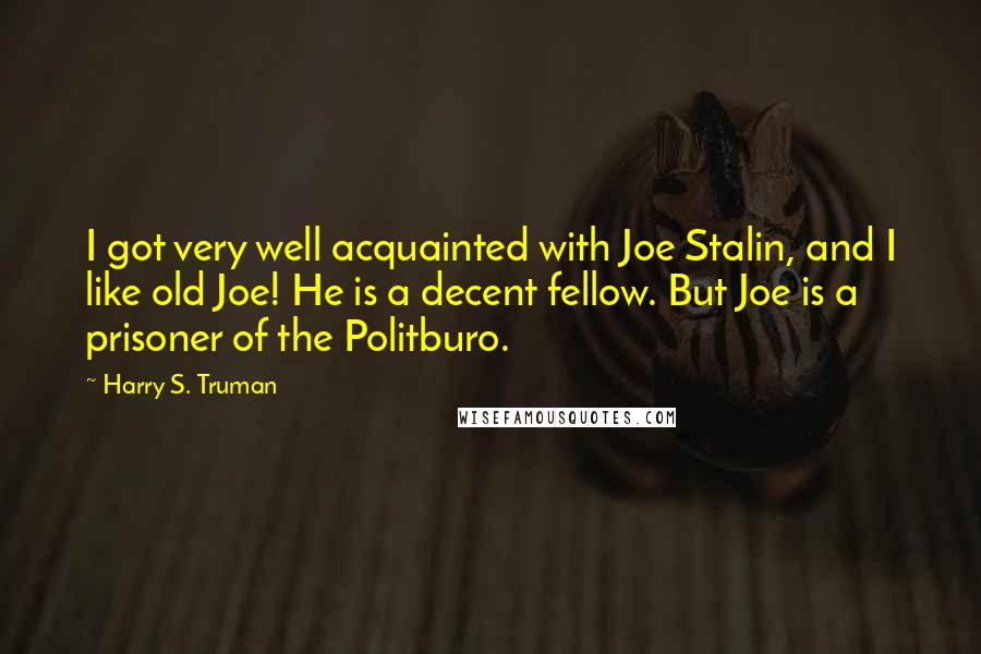 Harry S. Truman Quotes: I got very well acquainted with Joe Stalin, and I like old Joe! He is a decent fellow. But Joe is a prisoner of the Politburo.