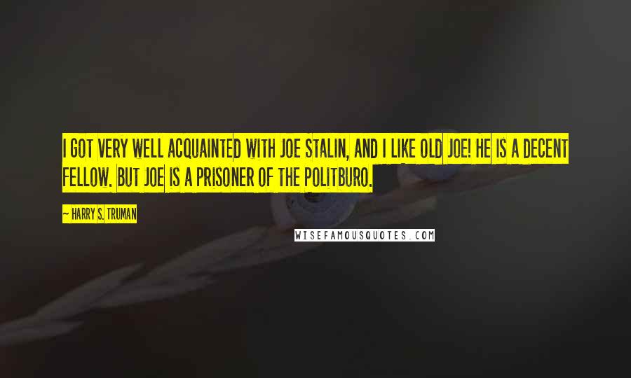 Harry S. Truman Quotes: I got very well acquainted with Joe Stalin, and I like old Joe! He is a decent fellow. But Joe is a prisoner of the Politburo.