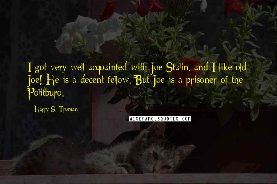 Harry S. Truman Quotes: I got very well acquainted with Joe Stalin, and I like old Joe! He is a decent fellow. But Joe is a prisoner of the Politburo.