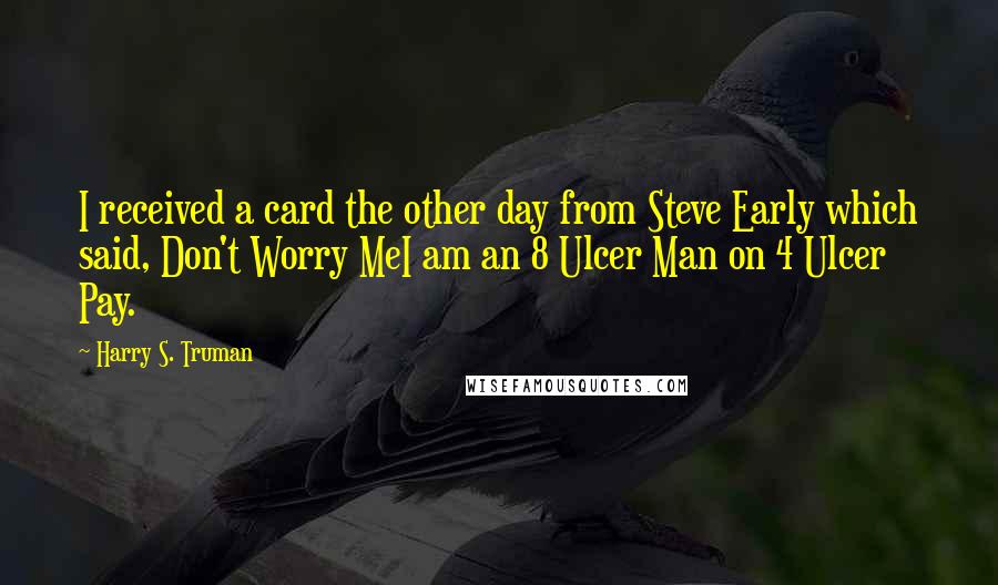 Harry S. Truman Quotes: I received a card the other day from Steve Early which said, Don't Worry MeI am an 8 Ulcer Man on 4 Ulcer Pay.