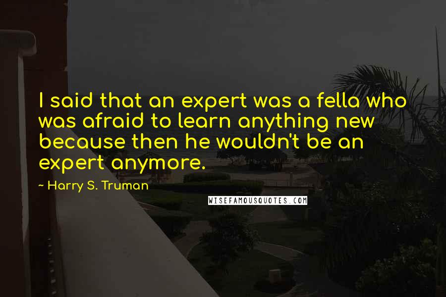 Harry S. Truman Quotes: I said that an expert was a fella who was afraid to learn anything new because then he wouldn't be an expert anymore.