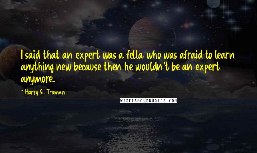 Harry S. Truman Quotes: I said that an expert was a fella who was afraid to learn anything new because then he wouldn't be an expert anymore.