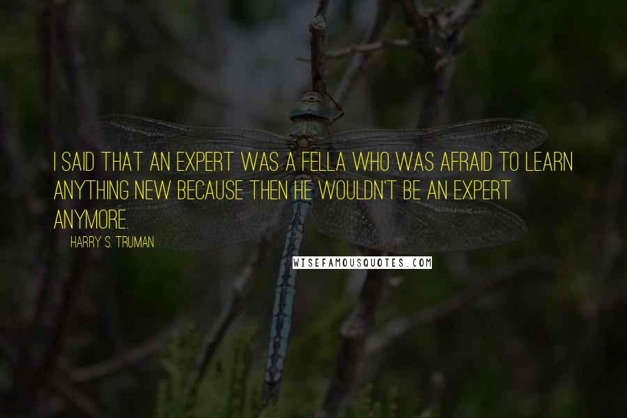 Harry S. Truman Quotes: I said that an expert was a fella who was afraid to learn anything new because then he wouldn't be an expert anymore.