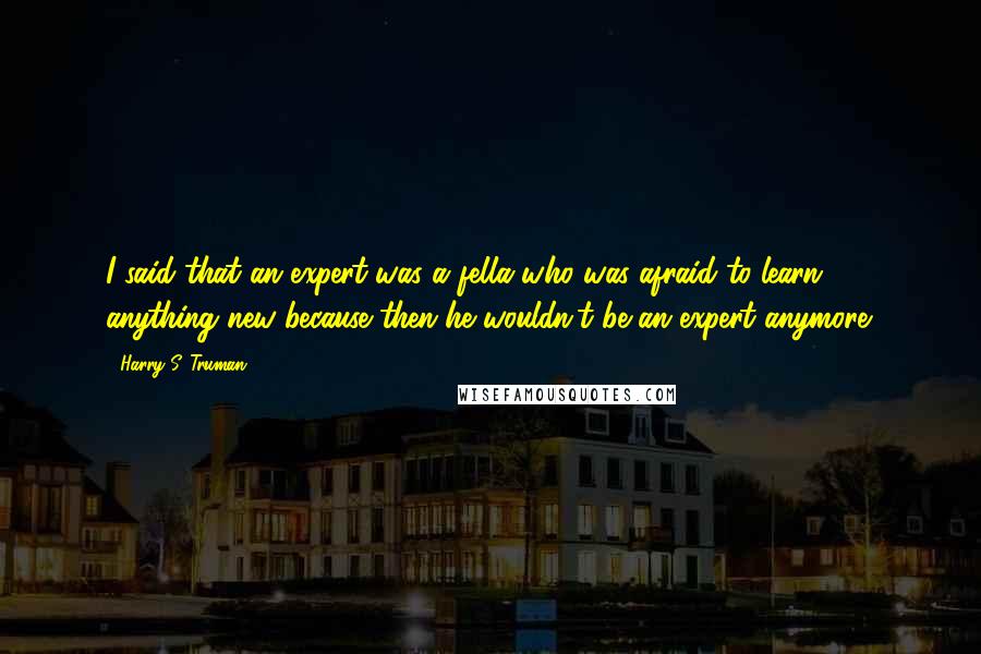 Harry S. Truman Quotes: I said that an expert was a fella who was afraid to learn anything new because then he wouldn't be an expert anymore.