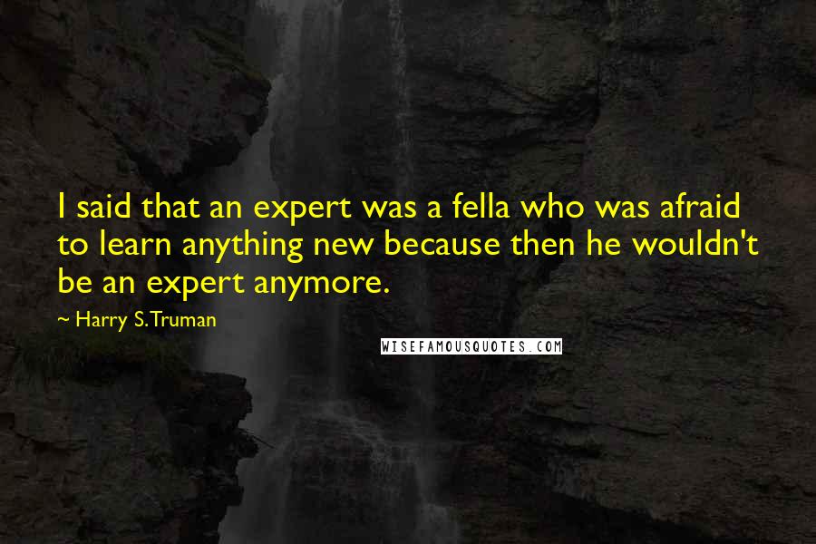 Harry S. Truman Quotes: I said that an expert was a fella who was afraid to learn anything new because then he wouldn't be an expert anymore.