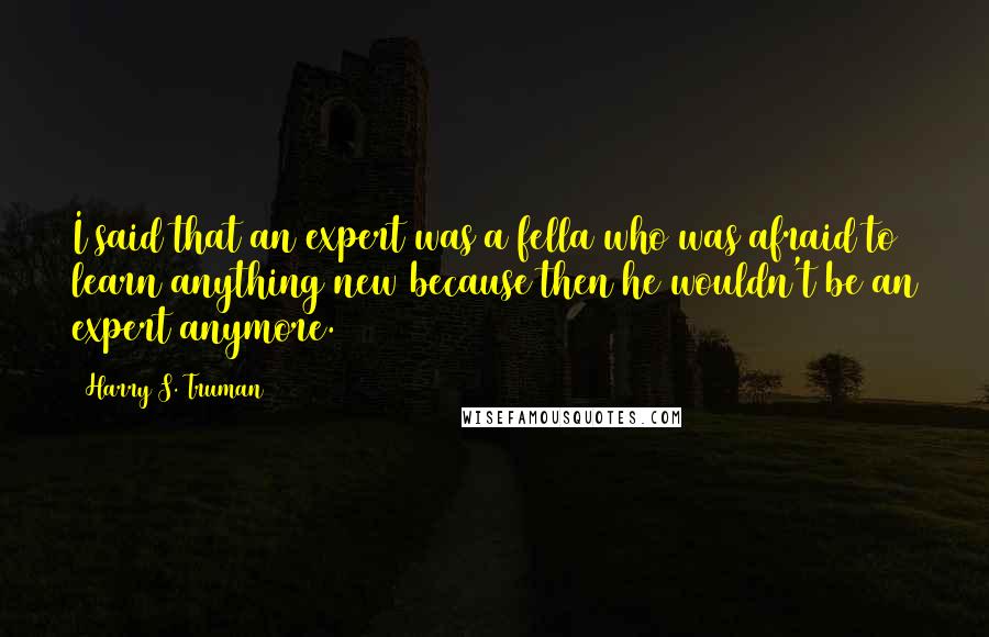 Harry S. Truman Quotes: I said that an expert was a fella who was afraid to learn anything new because then he wouldn't be an expert anymore.