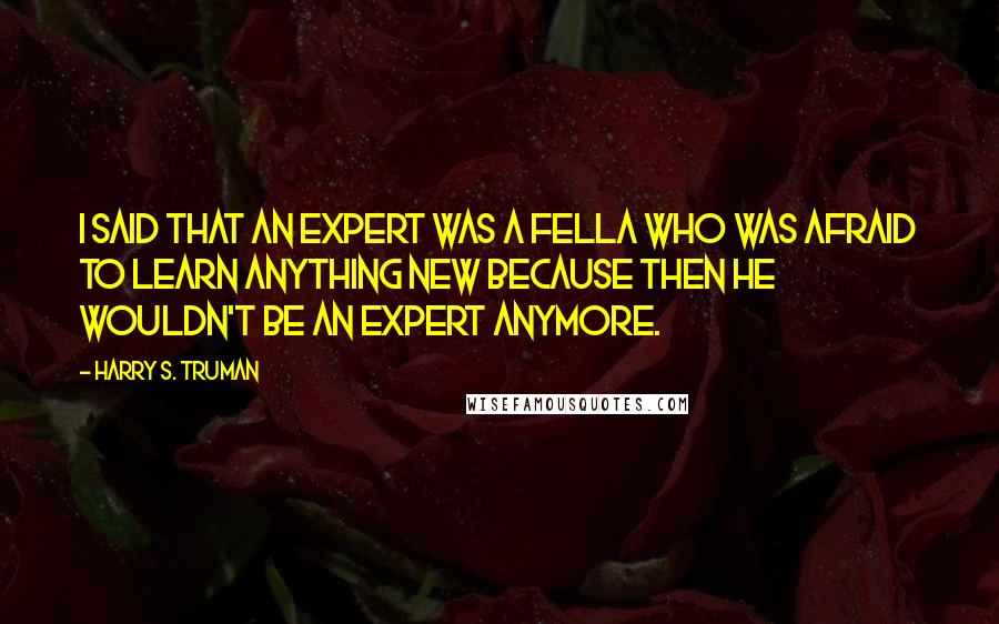 Harry S. Truman Quotes: I said that an expert was a fella who was afraid to learn anything new because then he wouldn't be an expert anymore.