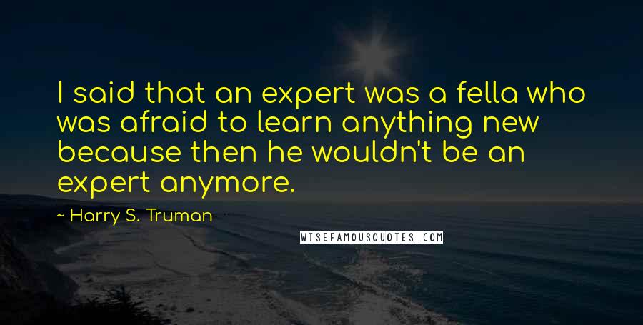 Harry S. Truman Quotes: I said that an expert was a fella who was afraid to learn anything new because then he wouldn't be an expert anymore.