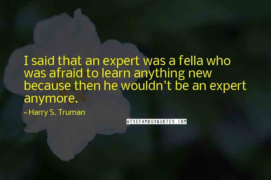 Harry S. Truman Quotes: I said that an expert was a fella who was afraid to learn anything new because then he wouldn't be an expert anymore.