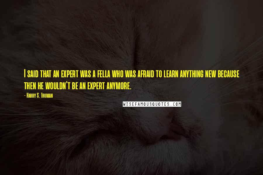 Harry S. Truman Quotes: I said that an expert was a fella who was afraid to learn anything new because then he wouldn't be an expert anymore.