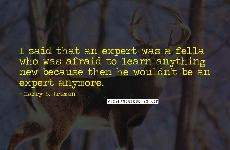 Harry S. Truman Quotes: I said that an expert was a fella who was afraid to learn anything new because then he wouldn't be an expert anymore.