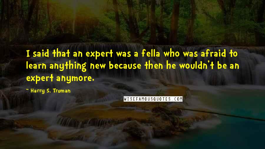 Harry S. Truman Quotes: I said that an expert was a fella who was afraid to learn anything new because then he wouldn't be an expert anymore.