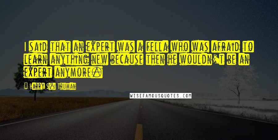 Harry S. Truman Quotes: I said that an expert was a fella who was afraid to learn anything new because then he wouldn't be an expert anymore.