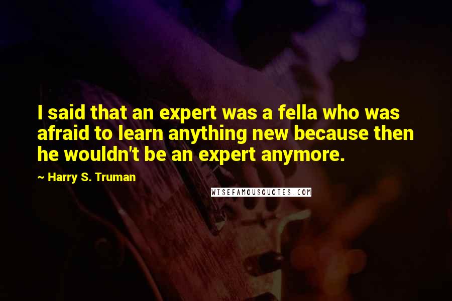 Harry S. Truman Quotes: I said that an expert was a fella who was afraid to learn anything new because then he wouldn't be an expert anymore.