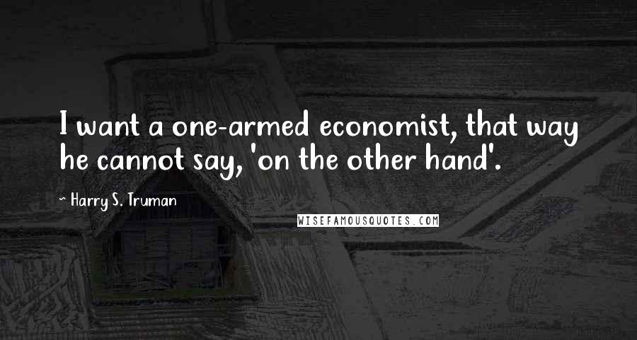 Harry S. Truman Quotes: I want a one-armed economist, that way he cannot say, 'on the other hand'.