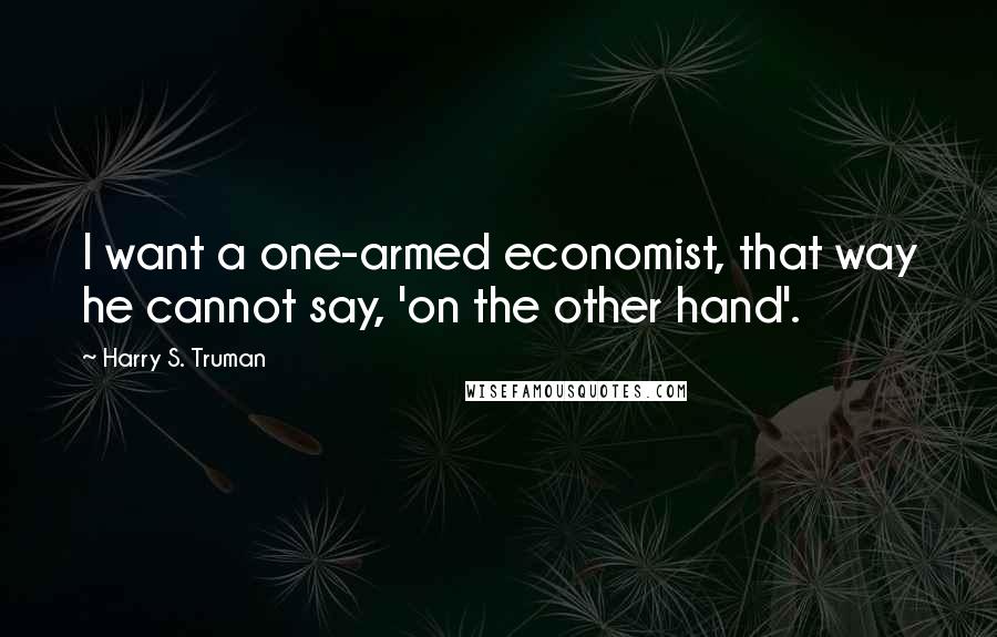 Harry S. Truman Quotes: I want a one-armed economist, that way he cannot say, 'on the other hand'.