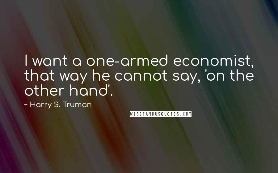 Harry S. Truman Quotes: I want a one-armed economist, that way he cannot say, 'on the other hand'.