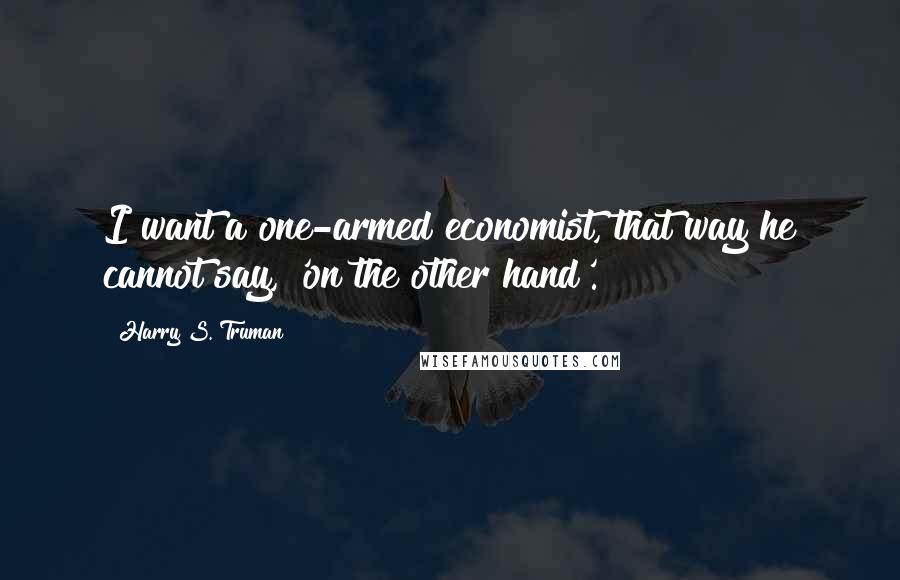 Harry S. Truman Quotes: I want a one-armed economist, that way he cannot say, 'on the other hand'.