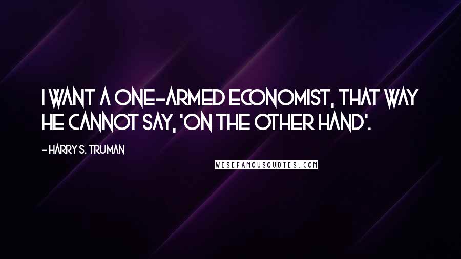 Harry S. Truman Quotes: I want a one-armed economist, that way he cannot say, 'on the other hand'.