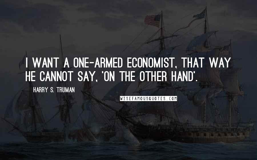 Harry S. Truman Quotes: I want a one-armed economist, that way he cannot say, 'on the other hand'.